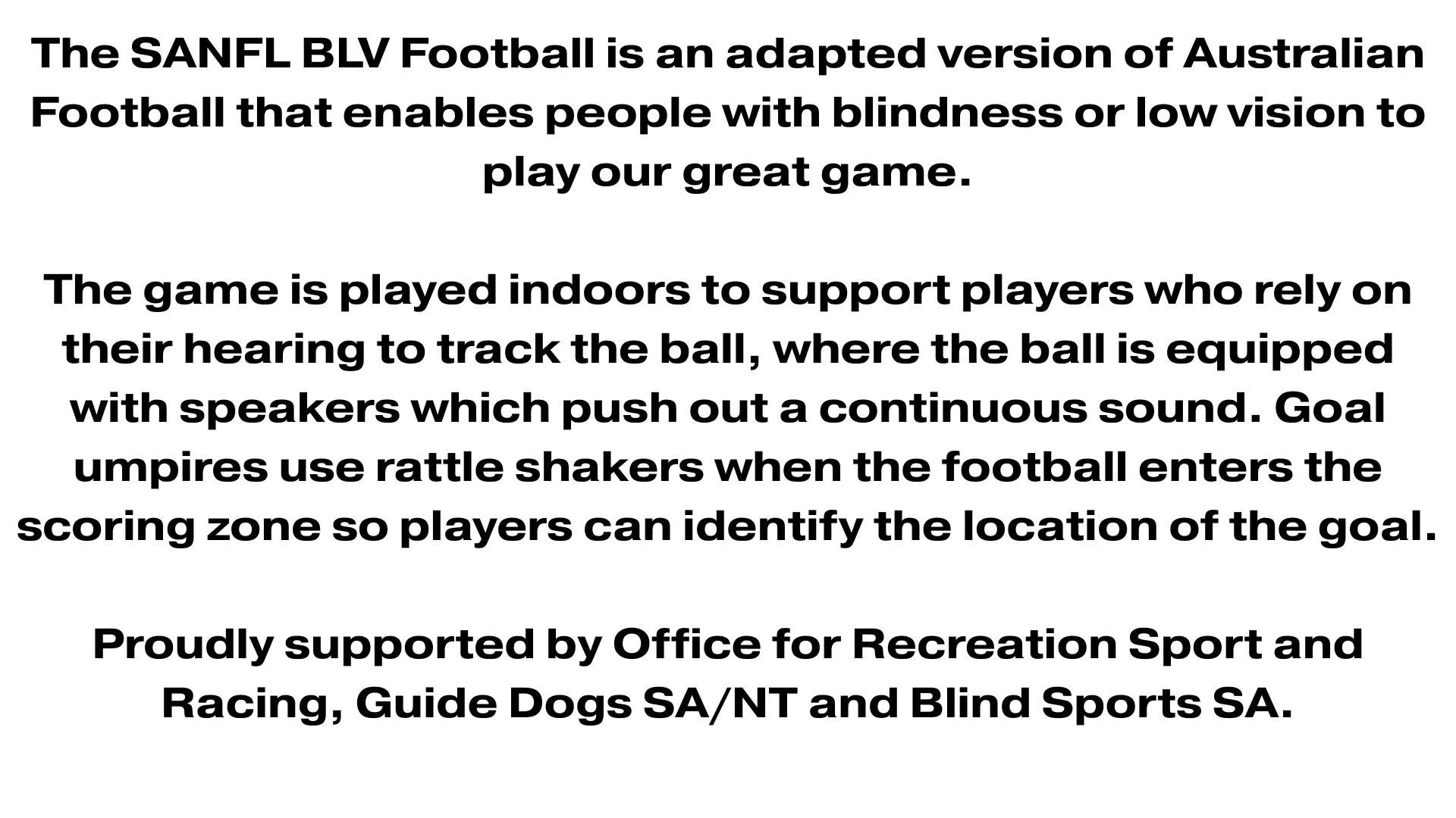 An image that contains the text: The SANFL BLV Football is an adapted version of Australian Football that enables people with blindness or low vision to play our great game. The game is played indoors to support players who rely on their hearing to track the ball, where the ball is equipped with speakers which push out a continuous sound. Goal umpires use rattle shakers when the football enters the scoring zone so players can identify the location of the goal. Proudly supported by Office for Recreation Sport and Racing, Guide Dogs SA/NT and Blind Sports SA.