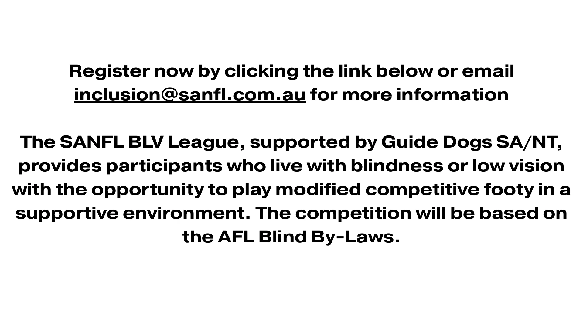 An image that contains the text: Register now by clicking the link below or email inclusion@sanfl.com.au for more information The SANFL BLV League, supported by Guide Dogs SA/NT, provides participants who live with blindness or low vision with the opportunity to play modified competitive footy in a supportive environment. The competition will be based on the AFL Blind By-Laws.