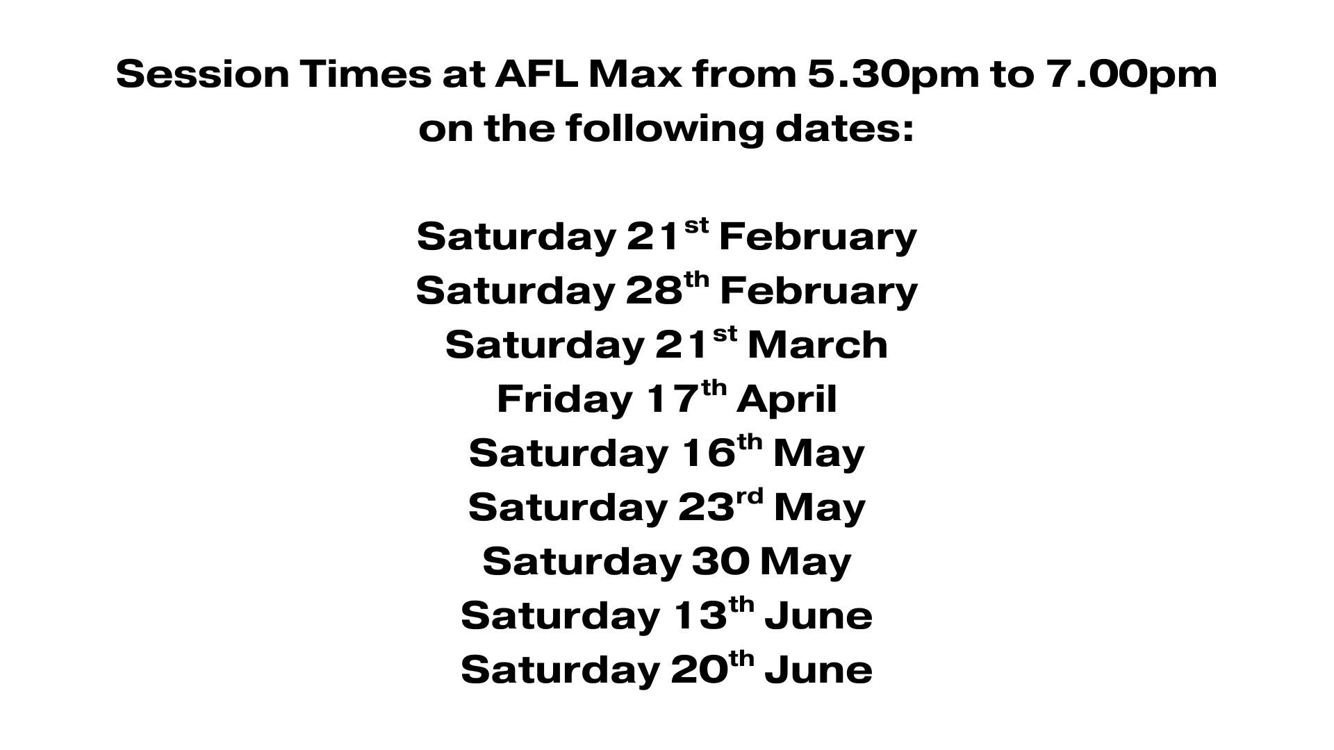 An image that contains the text: Session Times at AFL Max from 5.30pm to 7.00pm on the following dates: Saturday 21st February Saturday 28th February Saturday 21st March Friday 17th April Saturday 16th May Saturday 23rd May Saturday 30 May Saturday 13th June Saturday 20th June